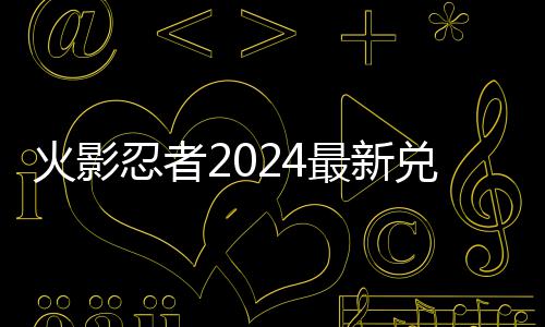 忍者码 码一最新火影兑换兑换览有效