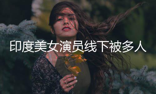 被多人包美女遭咸猪手线下亵 乱摸围猥印度演员